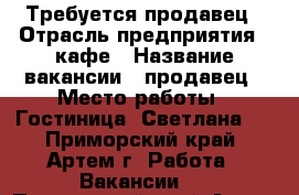 Требуется продавец › Отрасль предприятия ­ кафе › Название вакансии ­ продавец › Место работы ­ Гостиница “Светлана“  - Приморский край, Артем г. Работа » Вакансии   . Приморский край,Артем г.